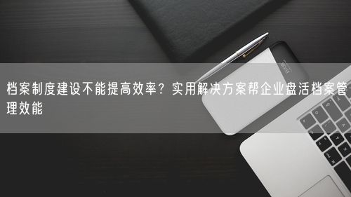 档案制度建设不能提高效率？实用解决方案帮企业盘活档案管理效能