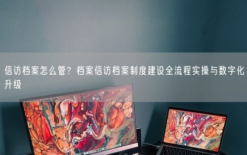 信访档案怎么管？档案信访档案制度建设全流程实操与数字化升级