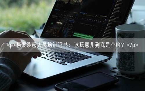 <p>档案涉密人员培训证书：这玩意儿到底是个啥？</p>