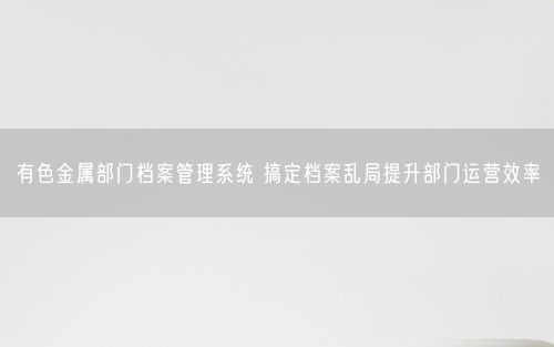 有色金属部门档案管理系统 搞定档案乱局提升部门运营效率