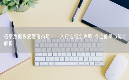 档案数据恢复管理员培训：入行选培全攻略 岗位前景与能力解析