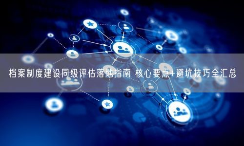 档案制度建设同级评估落地指南 核心要点+避坑技巧全汇总