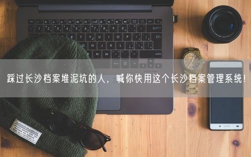 踩过长沙档案堆泥坑的人，喊你快用这个长沙档案管理系统！