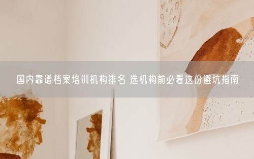 国内靠谱档案培训机构排名 选机构前必看这份避坑指南