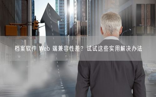 档案软件 Web 端兼容性差？试试这些实用解决办法
