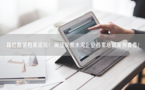 踩烂散装档案泥坑！闽江灰熊水泥企业档案培训案例真香！