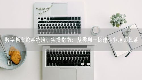 数字档案馆系统培训实操指南：从零到一搭建企业培训体系