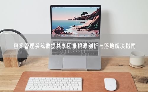 档案管理系统数据共享困难根源剖析与落地解决指南