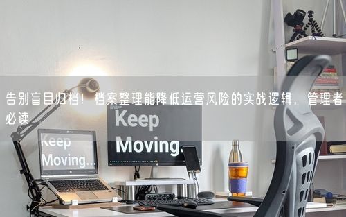 告别盲目归档！档案整理能降低运营风险的实战逻辑，管理者必读