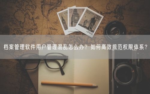 档案管理软件用户管理混乱怎么办？如何高效规范权限体系？