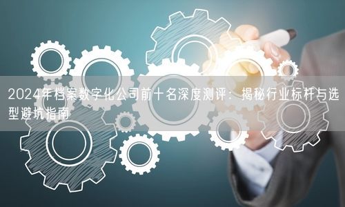 2024年档案数字化公司前十名深度测评：揭秘行业标杆与选型避坑指南