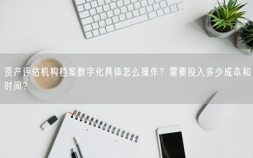 资产评估机构档案数字化具体怎么操作？需要投入多少成本和时间？