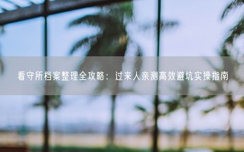 看守所档案整理全攻略：过来人亲测高效避坑实操指南