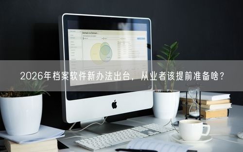 2026年档案软件新办法出台，从业者该提前准备啥？