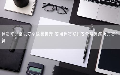 档案整理常见安全隐患梳理 实用档案整理安全隐患解决方案汇总