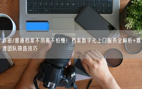 涉密/普通档案不用搬不怕慢！档案数字化上门服务全解析+靠谱团队筛选技巧