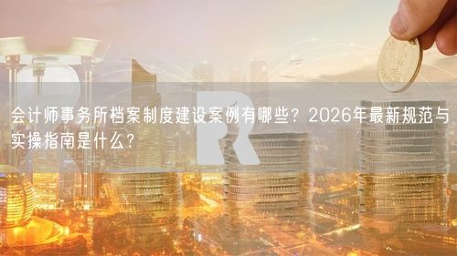 会计师事务所档案制度建设案例有哪些？2026年最新规范与实操指南是什么？