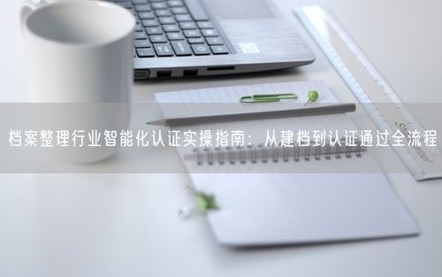 档案整理行业智能化认证实操指南：从建档到认证通过全流程