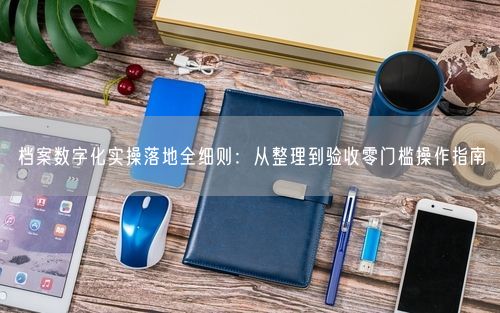 档案数字化实操落地全细则：从整理到验收零门槛操作指南