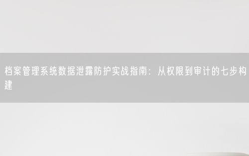 档案管理系统数据泄露防护实战指南：从权限到审计的七步构建