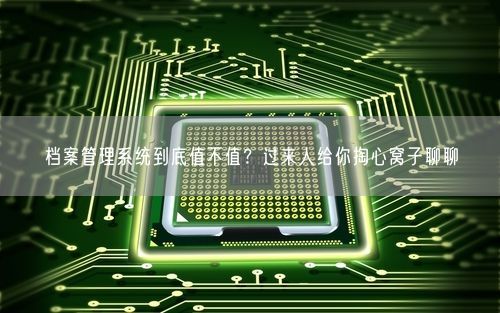 档案管理系统到底值不值？过来人给你掏心窝子聊聊
