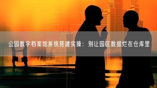 公园数字档案馆系统搭建实操：别让园区数据烂在仓库里