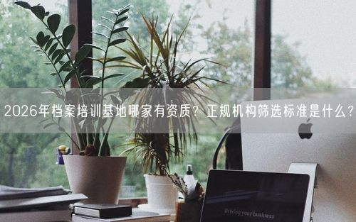 2026年档案培训基地哪家有资质?正规机构筛选标准是什么?
