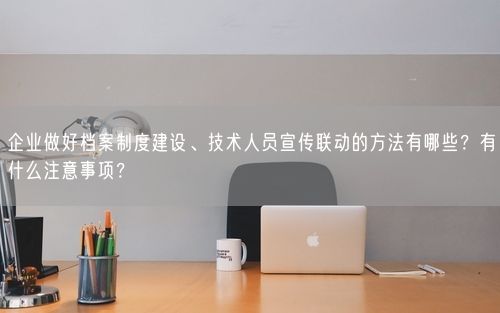 企业做好档案制度建设、技术人员宣传联动的方法有哪些？有什么注意事项？
