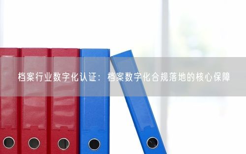档案行业数字化认证：档案数字化合规落地的核心保障