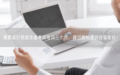 摸爬滚打档案技能考试培训三个月，踩过的坑攒的经验收好！