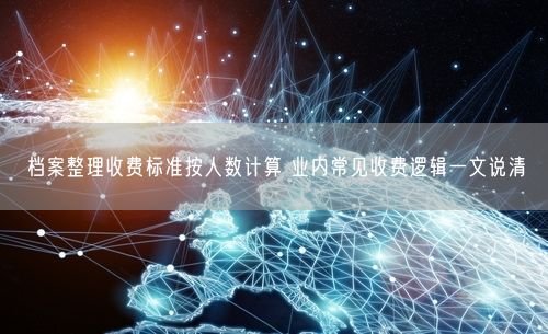 档案整理收费标准按人数计算 业内常见收费逻辑一文说清