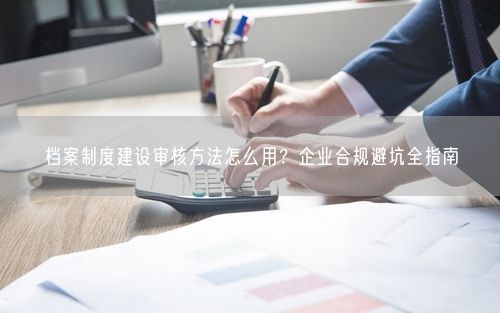 档案制度建设审核方法怎么用？企业合规避坑全指南
