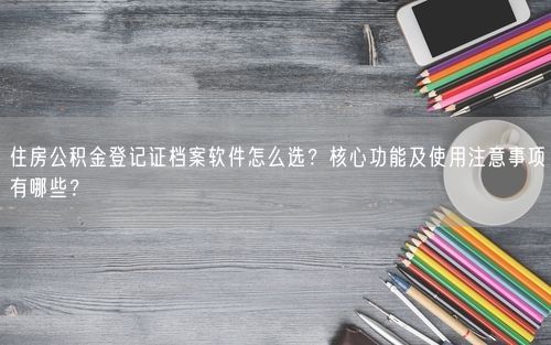 住房公积金登记证档案软件怎么选？核心功能及使用注意事项有哪些？