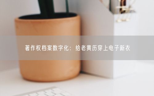 著作权档案数字化：给老黄历穿上电子新衣