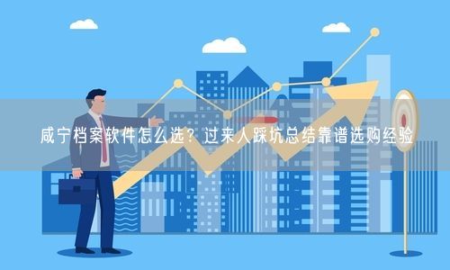 咸宁档案软件怎么选？过来人踩坑总结靠谱选购经验