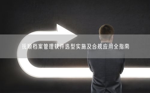 抚顺档案管理软件选型实施及合规应用全指南