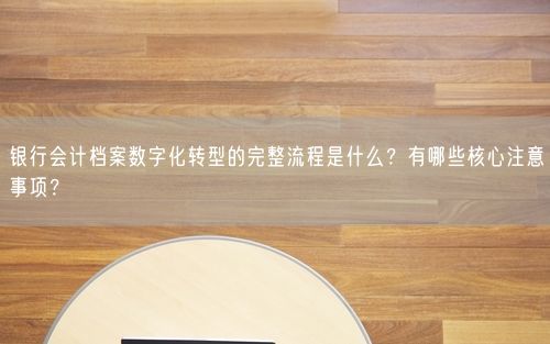 银行会计档案数字化转型的完整流程是什么？有哪些核心注意事项？
