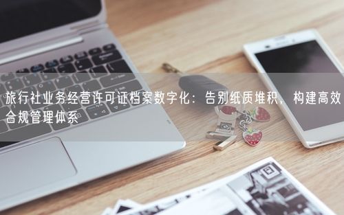旅行社业务经营许可证档案数字化：告别纸质堆积，构建高效合规管理体系