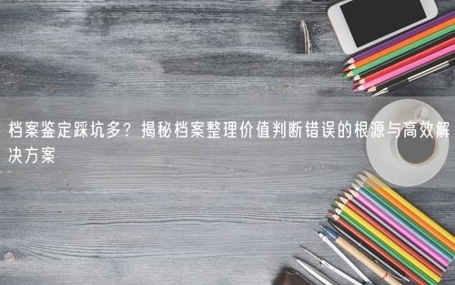 档案鉴定踩坑多？揭秘档案整理价值判断错误的根源与高效解决方案