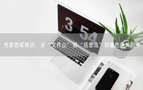 党委档案培训：从“文件山”到“信息流”的魔性通关指南