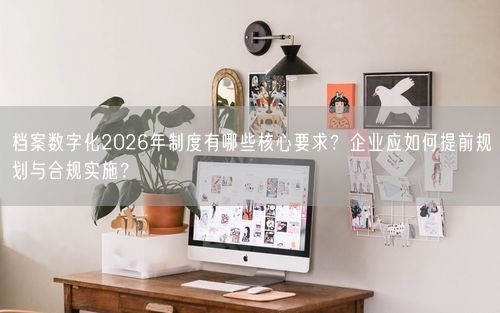 档案数字化2026年制度有哪些核心要求？企业应如何提前规划与合规实施？
