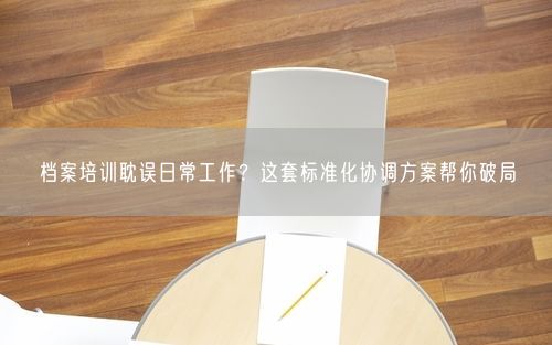 档案培训耽误日常工作？这套标准化协调方案帮你破局