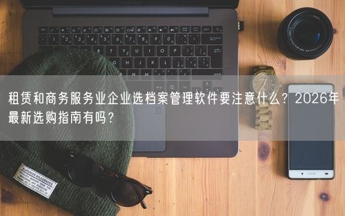 租赁和商务服务业企业选档案管理软件要注意什么？2026年最新选购指南有吗？