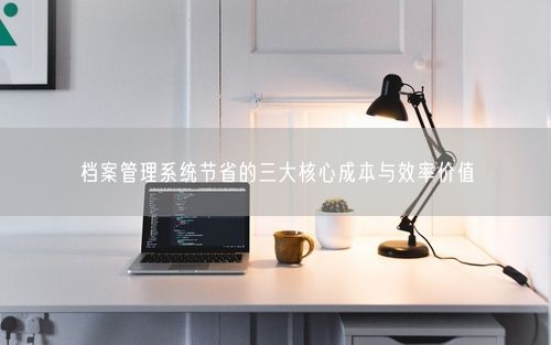 档案管理系统节省的三大核心成本与效率价值