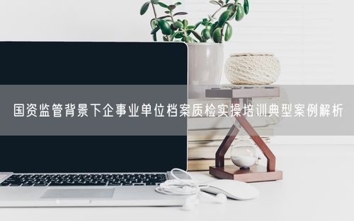 国资监管背景下企事业单位档案质检实操培训典型案例解析