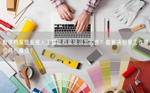 数字档案馆系统人工智能档案培训怎么选？能解决档案工作哪些核心痛点？