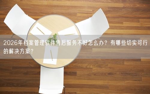 2026年档案管理软件售后服务不好怎么办？有哪些切实可行的解决方案？