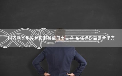 国内档案制度建设服务商前十盘点 帮你选对靠谱合作方