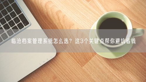 临沧档案管理系统怎么选？这3个关键点帮你避坑省钱