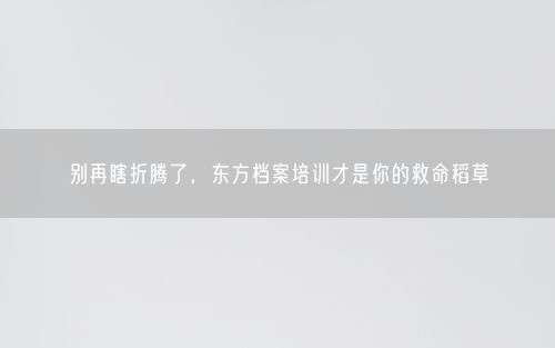 别再瞎折腾了，东方档案培训才是你的救命稻草